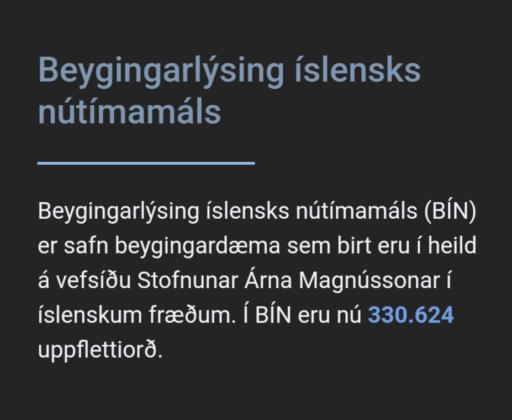 Beygingarlýsing íslensks nútímamáls
                                        
                                        ---
                                        
                                        Beygingarlýsing íslensks nútímamáls (BÍN) er safn beygingardæma sem birt eru í heild á vefsíðu Stofnunar Árna Magnússonar í íslenskum fræðum. Í BÍN eru nú 330.624 uppflettiorð.